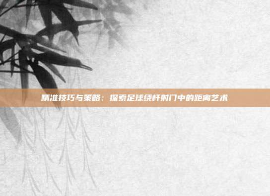 精准技巧与策略：探索足球绕杆射门中的距离艺术